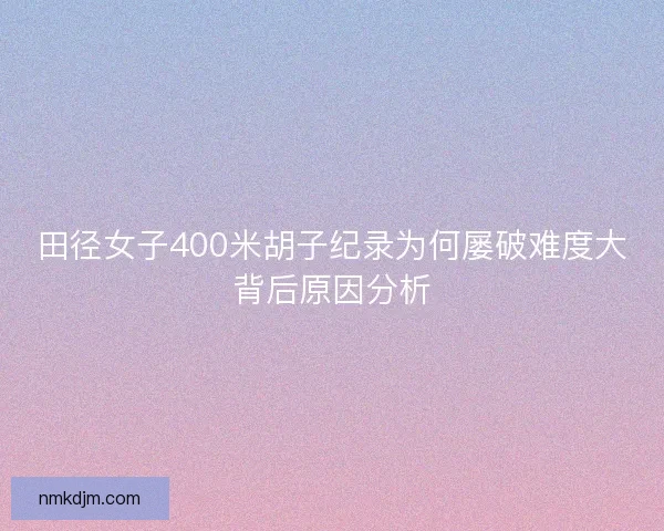 田径女子400米胡子纪录为何屡破难度大背后原因分析