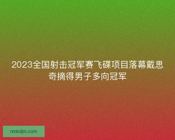 2023全国射击冠军赛飞碟项目落幕戴思奇摘得男子多向冠军