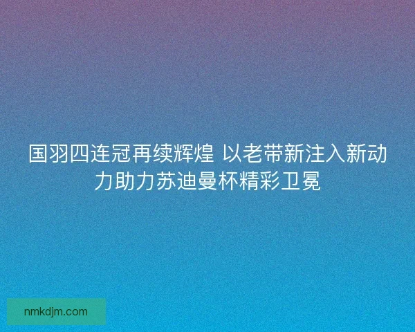国羽四连冠再续辉煌 以老带新注入新动力助力苏迪曼杯精彩卫冕