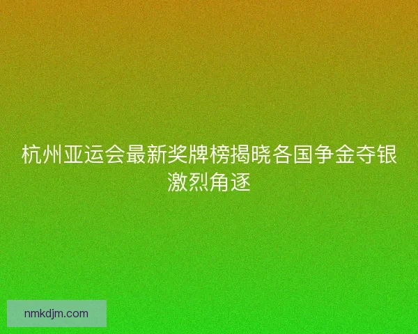 杭州亚运会最新奖牌榜揭晓各国争金夺银激烈角逐